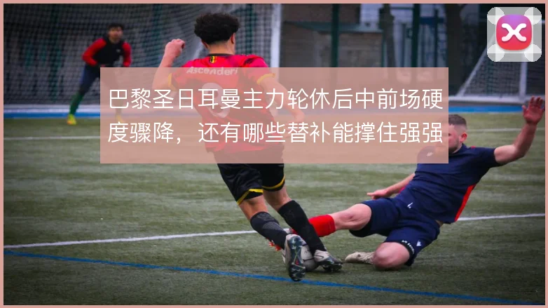 巴黎圣日耳曼主力轮休后中前场硬度骤降，还有哪些替补能撑住强强对话