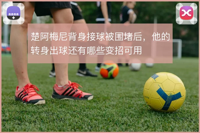 楚阿梅尼背身接球被围堵后,他的转身出球还有哪些变招可用
