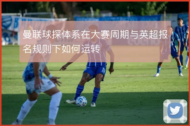 曼联球探体系在大赛周期与英超报名规则下如何运转