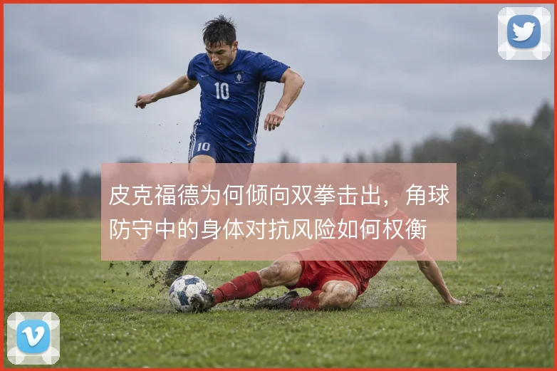 皮克福德为何倾向双拳击出，角球防守中的身体对抗风险如何权衡