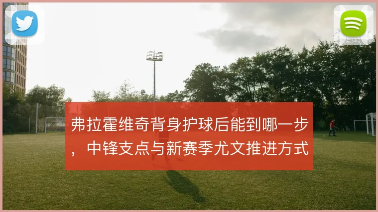 弗拉霍维奇背身护球后能到哪一步,中锋支点与新赛季尤文推进方式的关系