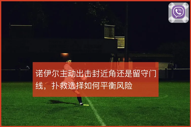 诺伊尔主动出击封近角还是留守门线,扑救选择如何平衡风险