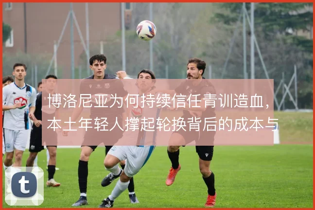 博洛尼亚为何持续信任青训造血,本土年轻人撑起轮换背后的成本与野心
