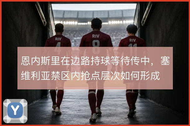 恩内斯里在边路持球等待传中，塞维利亚禁区内抢点层次如何形成
