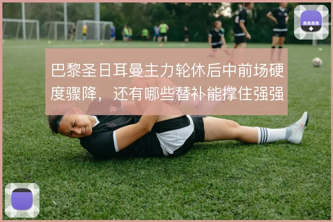 巴黎圣日耳曼主力轮休后中前场硬度骤降，还有哪些替补能撑住强强对话