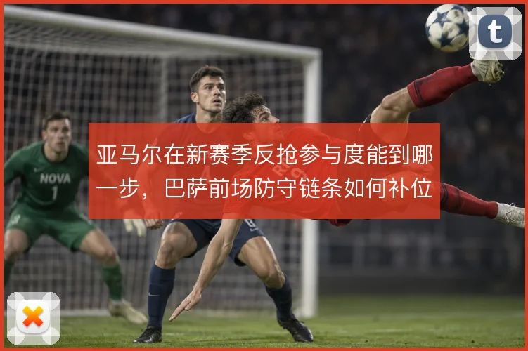 亚马尔在新赛季反抢参与度能到哪一步，巴萨前场防守链条如何补位