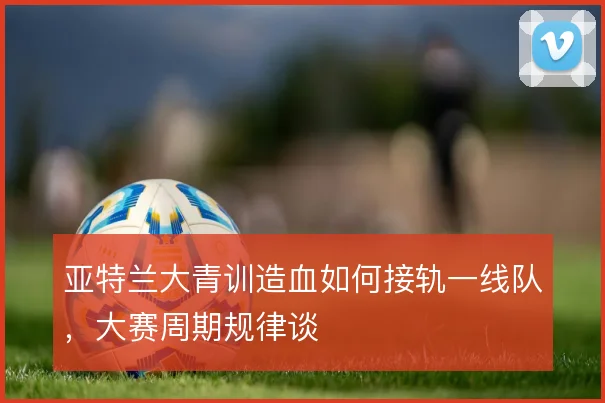亚特兰大青训造血如何接轨一线队，大赛周期规律谈