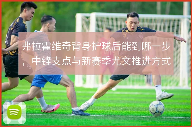 弗拉霍维奇背身护球后能到哪一步，中锋支点与新赛季尤文推进方式的关系