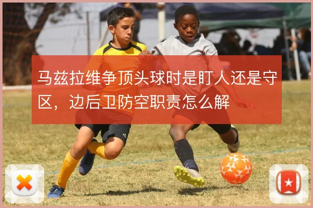 马兹拉维争顶头球时是盯人还是守区，边后卫防空职责怎么解