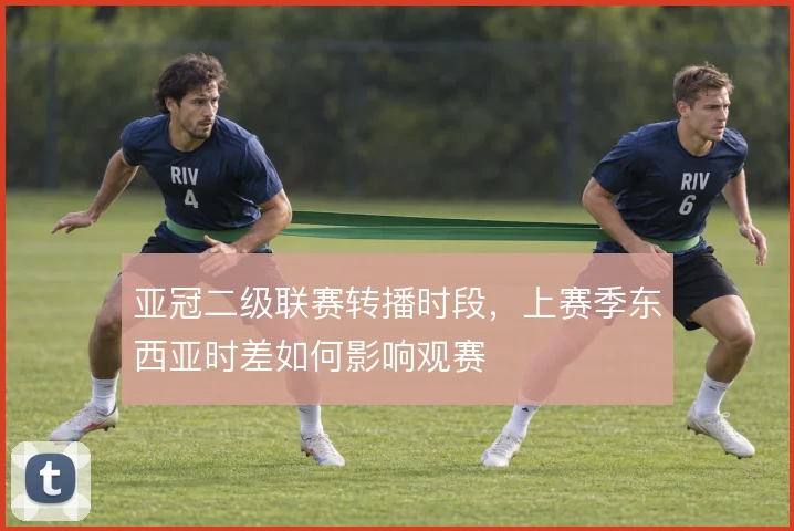 亚冠二级联赛转播时段，上赛季东西亚时差如何影响观赛