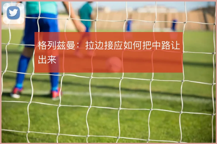 格列兹曼：拉边接应如何把中路让出来