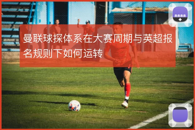 曼联球探体系在大赛周期与英超报名规则下如何运转