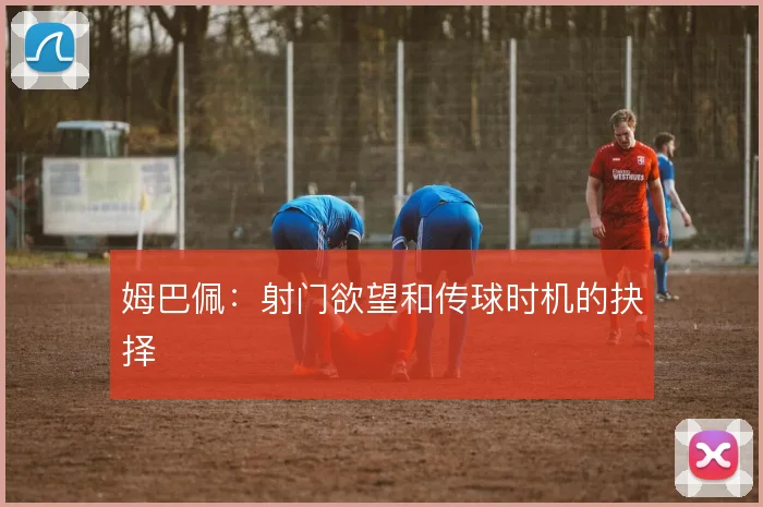 姆巴佩：射门欲望和传球时机的抉择
