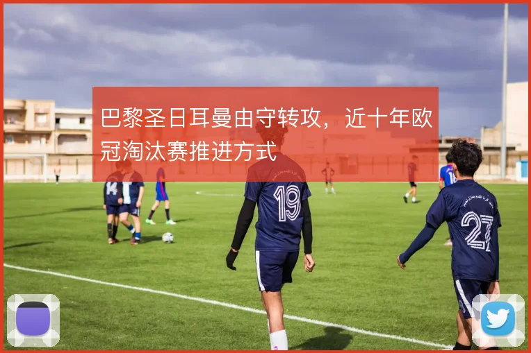 巴黎圣日耳曼由守转攻，近十年欧冠淘汰赛推进方式